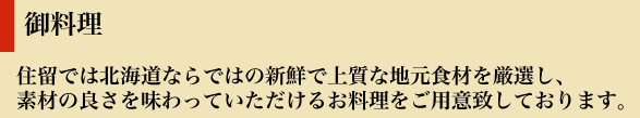 御料理
住留では北海道ならではの新鮮で上質な地元食材を厳選し、
素材の良さを味わっていただけるお料理をご用意致しております。