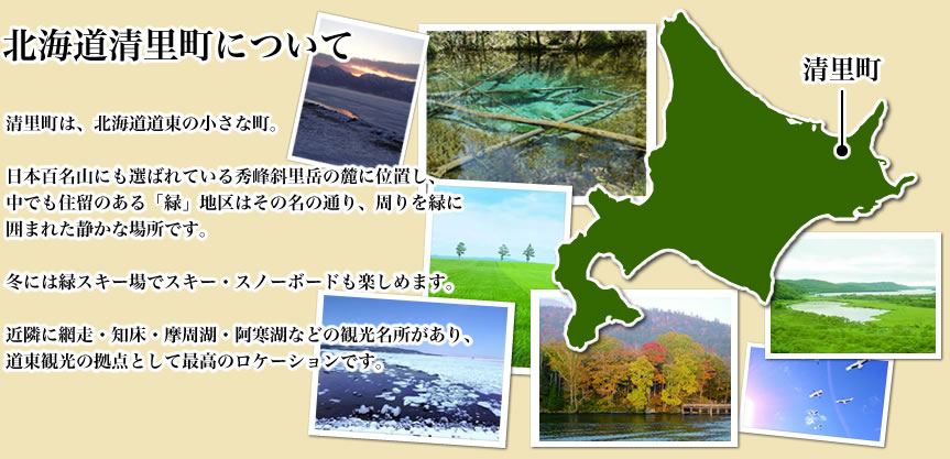 北海道清里町について
清里町は、北海道道東の小さな町。

日本百名山にも選ばれている秀峰斜里岳の麓に位置し、
中でも住留のある「緑」地区はその名の通り、周りを緑に
囲まれた静かな場所です。

冬には緑スキー場でスキー・スノーボードも楽しめます。

近隣に網走・知床・摩周湖・阿寒湖などの観光名所があり、
道東観光の拠点として最高のロケーションです。