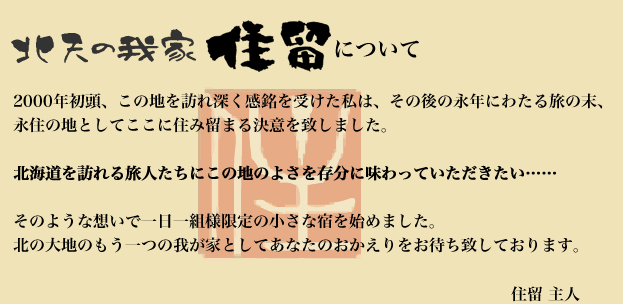 北天の我が家 住留について 
			2000年初頭、この地を訪れ深く感銘を受けた私は、その後の永年にわたる旅の末、
			永住の地としてここに住み留まる決意を致しました。

			北海道を訪れる旅人たちにこの地のよさを存分に味わっていただきたい……

			そのような想いで一日一組様限定の小さな宿を始めました。
			北の大地のもう一つの我が家としてあなたのおかえりをお待ち致しております。

			住留 主人